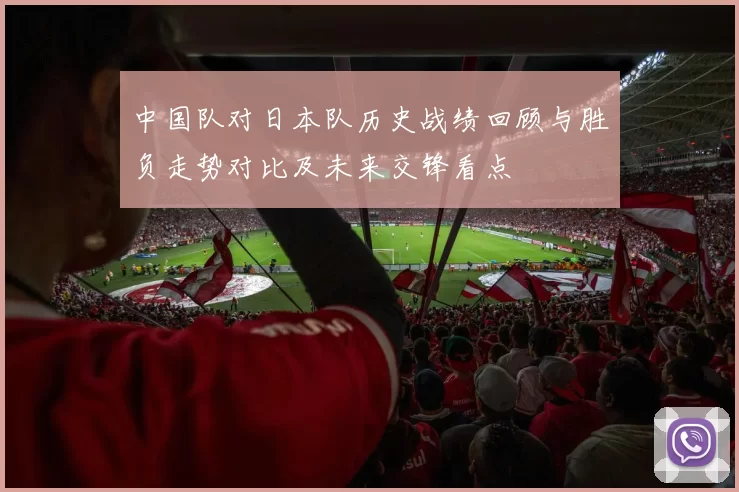 中国队对日本队历史战绩回顾与胜负走势对比及未来交锋看点