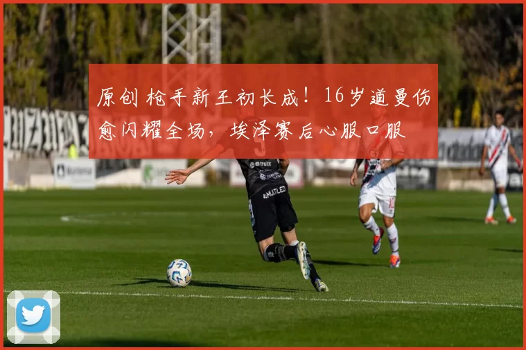 原创 枪手新王初长成！16岁道曼伤愈闪耀全场，埃泽赛后心服口服