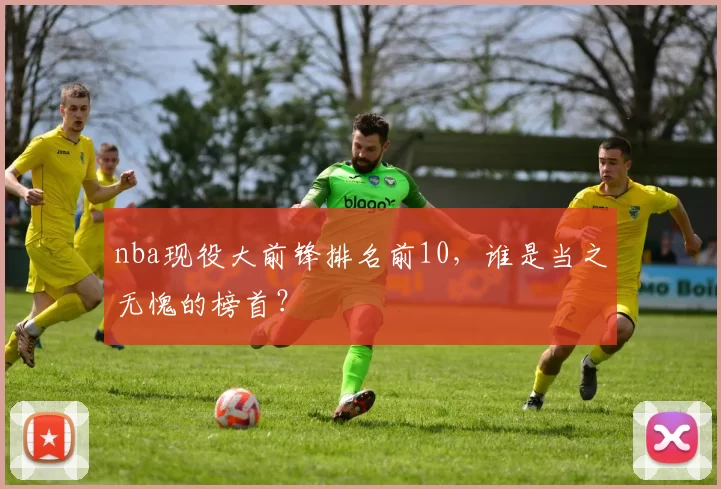 nba现役大前锋排名前10，谁是当之无愧的榜首？