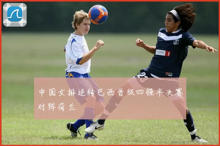 中国女排逆转巴西晋级四强半决赛对阵荷兰