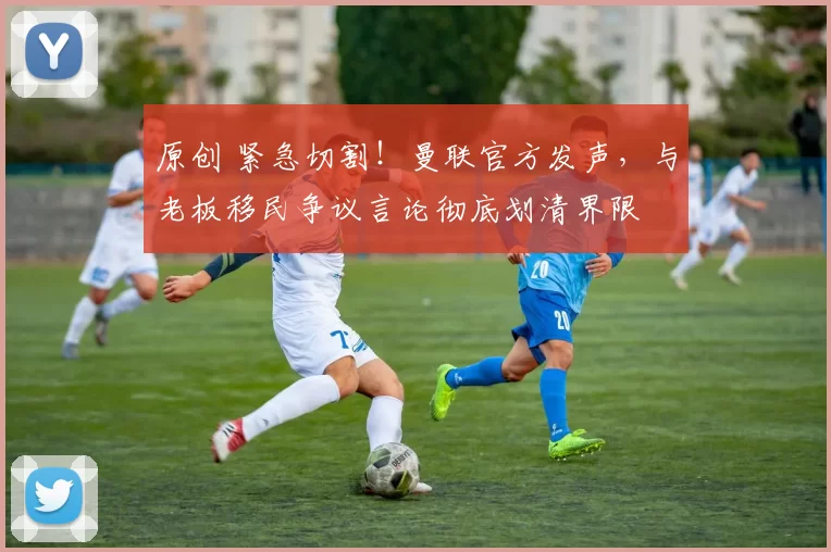 原创 紧急切割！曼联官方发声，与老板移民争议言论彻底划清界限