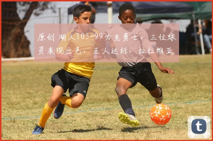 原创 湖人105-99力克勇士，三位球员表现出色，五人达标，拉拉维亚表现低迷
