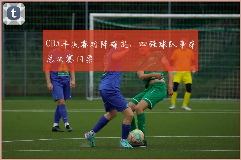 CBA半决赛对阵确定，四强球队争夺总决赛门票