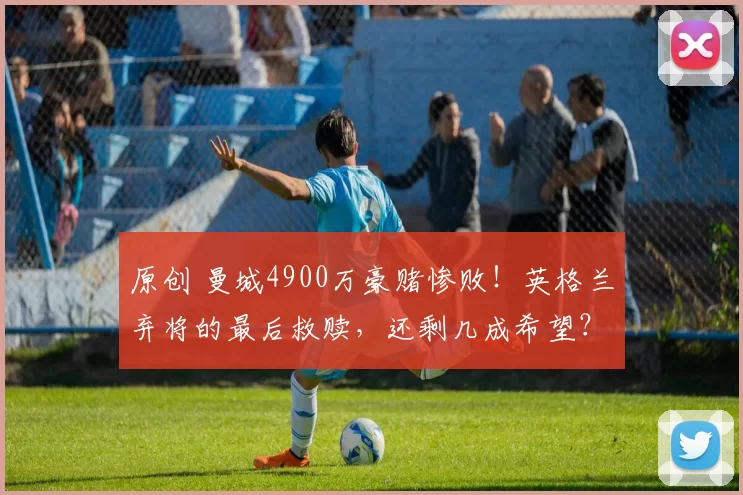 原创 曼城4900万豪赌惨败！英格兰弃将的最后救赎，还剩几成希望？