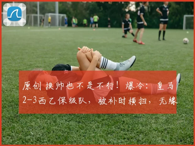 原创 换帅也不是不行！爆冷：皇马2-3西乙保级队，被补时横扫，无缘国王杯八强