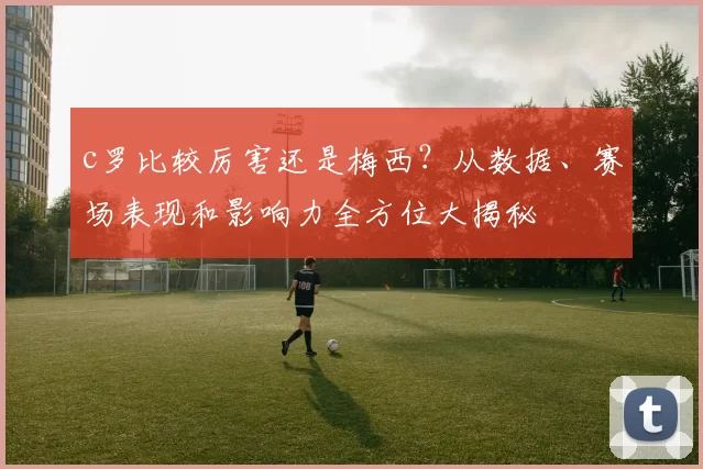 c罗比较厉害还是梅西？从数据、赛场表现和影响力全方位大揭秘