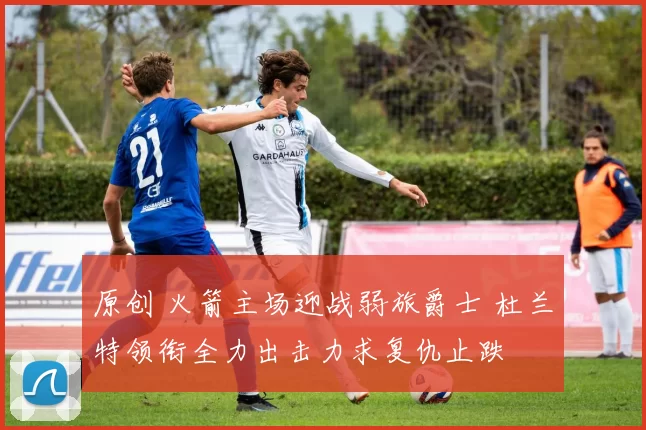 原创 火箭主场迎战弱旅爵士 杜兰特领衔全力出击力求复仇止跌