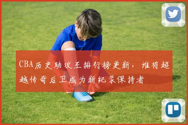 CBA历史助攻王排行榜更新，谁将超越传奇后卫成为新纪录保持者