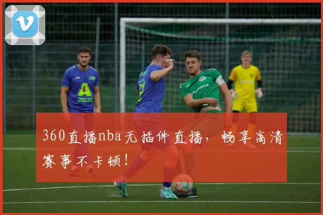 360直播nba无插件直播，畅享高清赛事不卡顿！