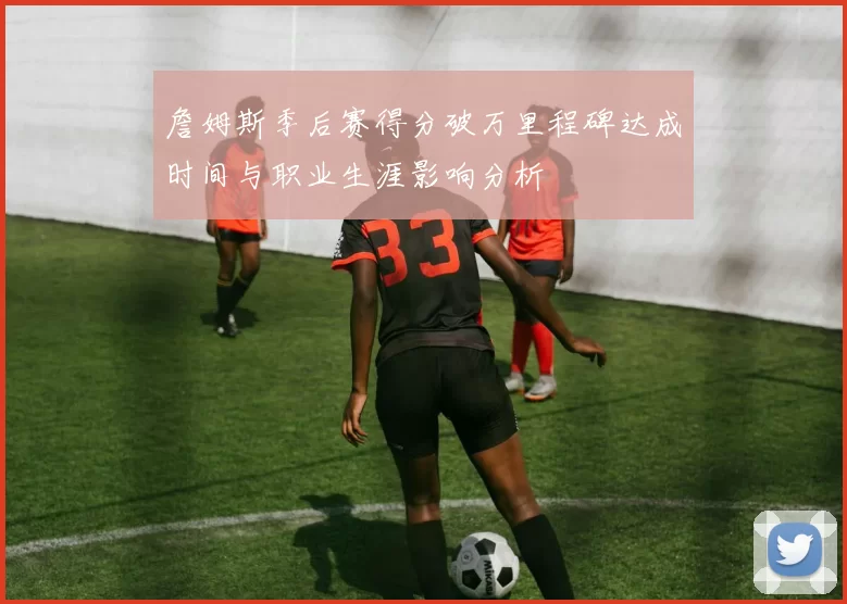 詹姆斯季后赛得分破万里程碑达成时间与职业生涯影响分析