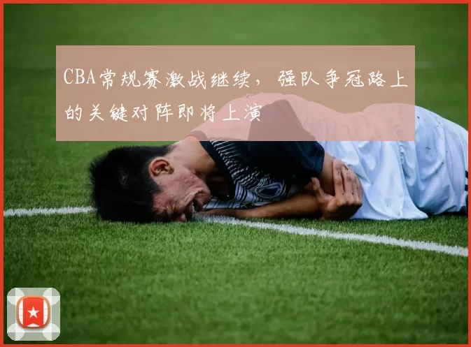 CBA常规赛激战继续，强队争冠路上的关键对阵即将上演