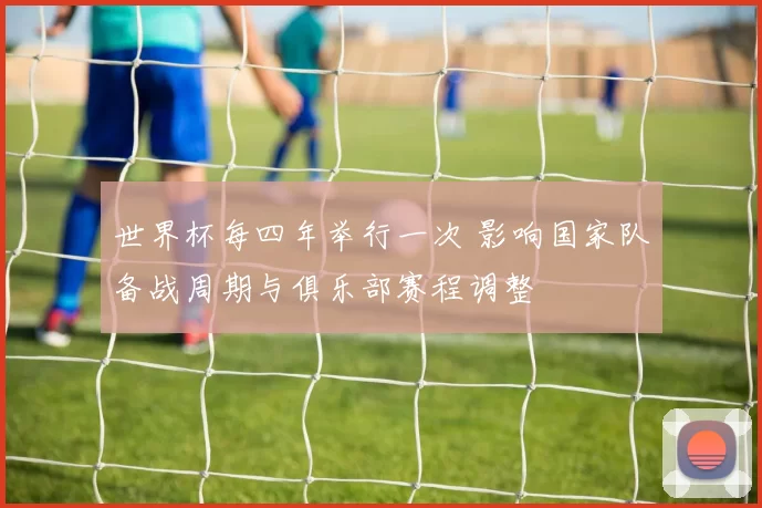 世界杯每四年举行一次 影响国家队备战周期与俱乐部赛程调整
