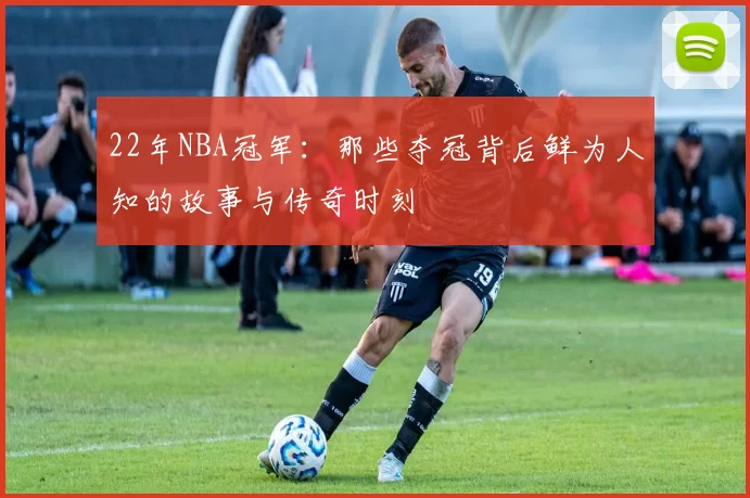 22年NBA冠军：那些夺冠背后鲜为人知的故事与传奇时刻