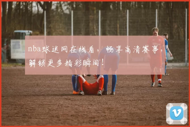 nba球迷网在线看，畅享高清赛事，解锁更多精彩瞬间！