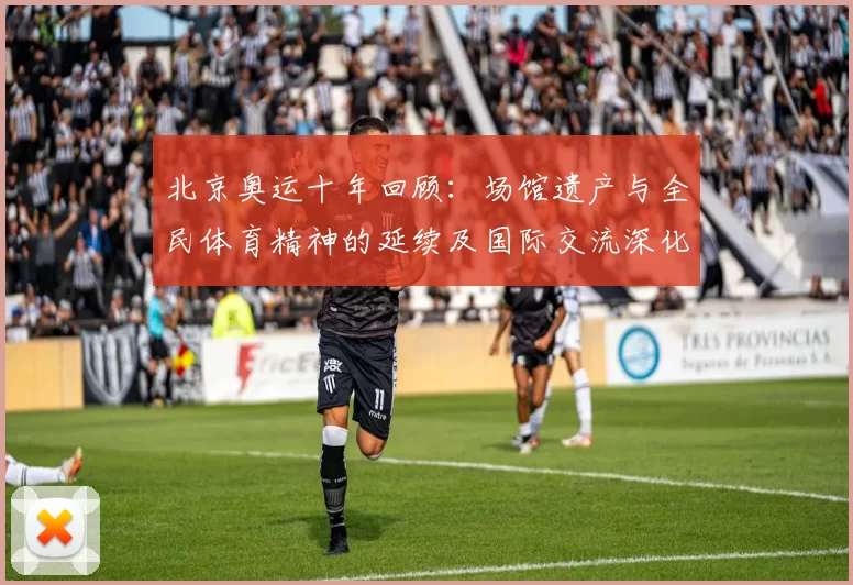 北京奥运十年回顾：场馆遗产与全民体育精神的延续及国际交流深化