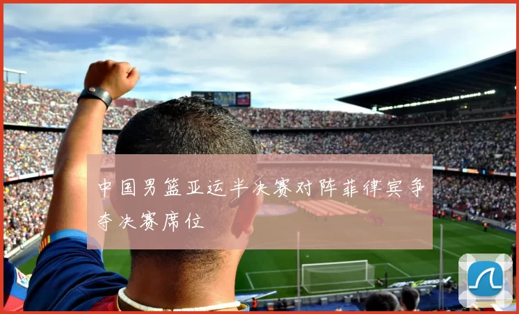 中国男篮亚运半决赛对阵菲律宾争夺决赛席位