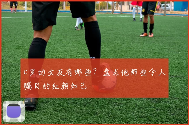 c罗的女友有哪些?盘点他那些令人瞩目的红颜知己