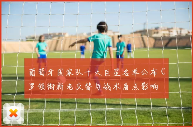 葡萄牙国家队十大巨星名单公布 C罗领衔新老交替与战术看点影响