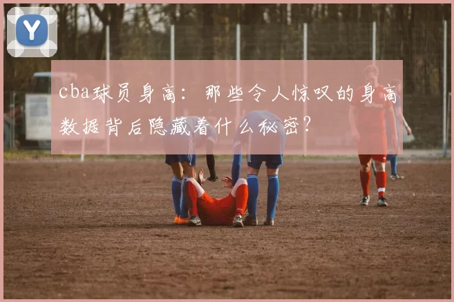 cba球员身高：那些令人惊叹的身高数据背后隐藏着什么秘密？