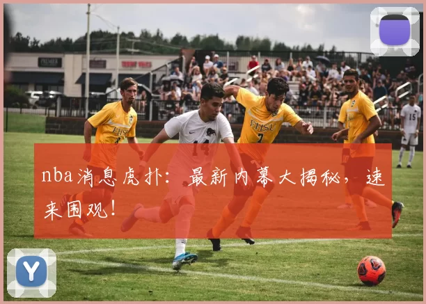 nba消息虎扑：最新内幕大揭秘，速来围观！