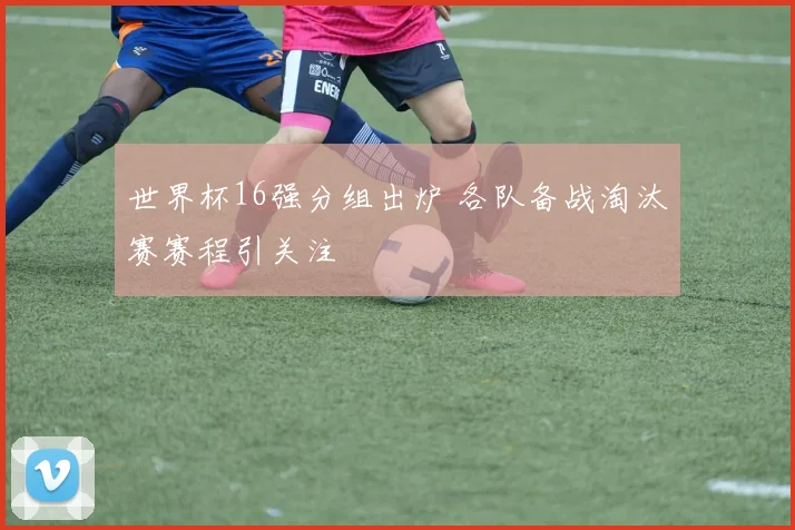 世界杯16强分组出炉 各队备战淘汰赛赛程引关注
