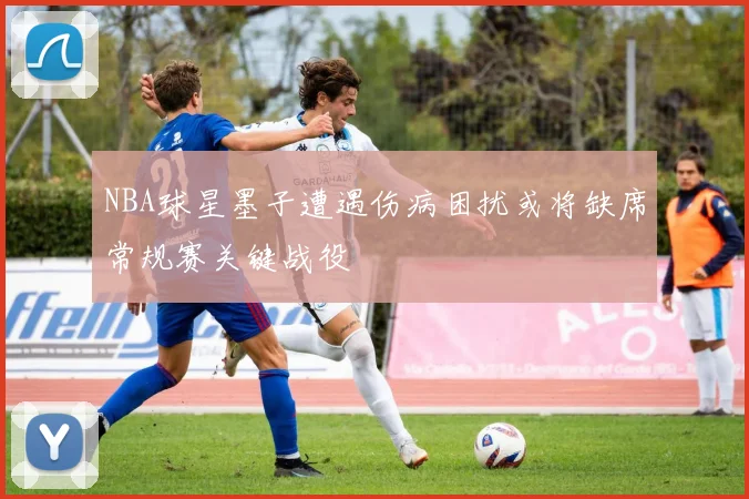 NBA球星墨子遭遇伤病困扰或将缺席常规赛关键战役