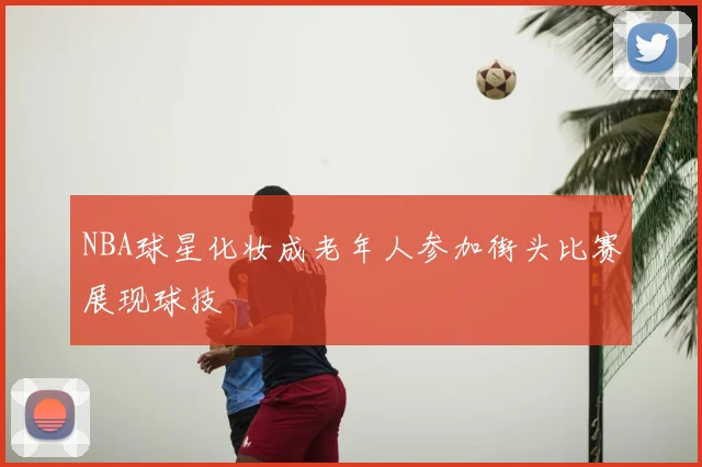 NBA球星化妆成老年人参加街头比赛展现球技