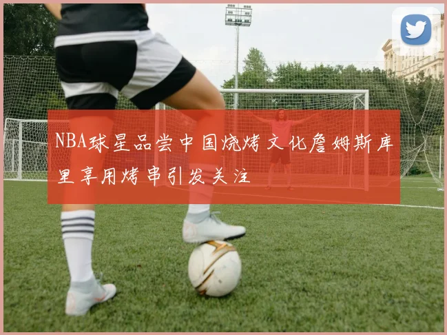 NBA球星品尝中国烧烤文化詹姆斯库里享用烤串引发关注