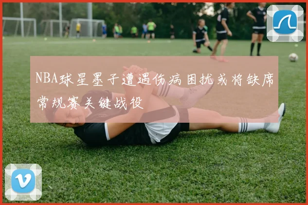 NBA球星墨子遭遇伤病困扰或将缺席常规赛关键战役