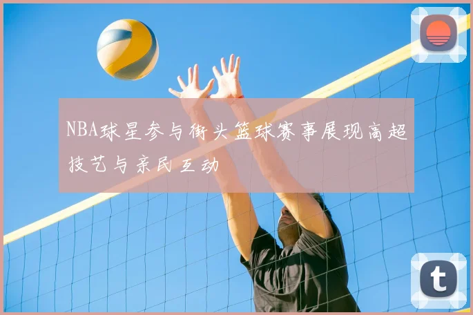 NBA球星参与街头篮球赛事展现高超技艺与亲民互动