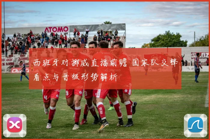 西班牙对挪威直播前瞻 国家队交锋看点与晋级形势解析