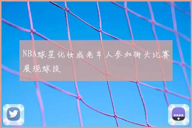 NBA球星化妆成老年人参加街头比赛展现球技