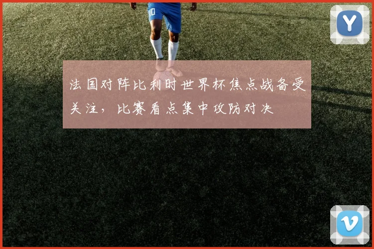 法国对阵比利时世界杯焦点战备受关注，比赛看点集中攻防对决